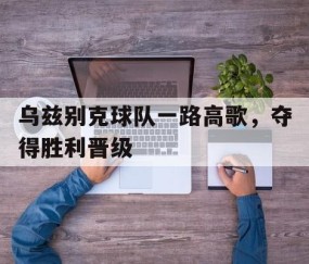 bbin sports-乌兹别克球队一路高歌，夺得胜利晋级(乌兹别克球队一路高歌,夺得胜利晋级了吗)