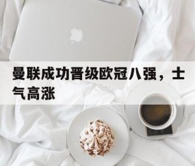 bbin官方-曼联成功晋级欧冠八强，士气高涨(曼联欧冠分组)